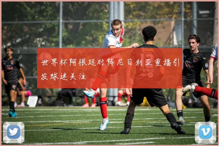 世界杯阿根廷对阵尼日利亚重播引发球迷关注