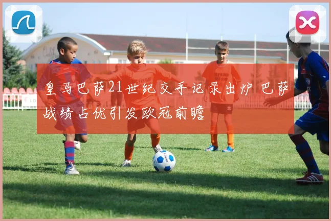 皇马巴萨21世纪交手记录出炉 巴萨战绩占优引发欧冠前瞻