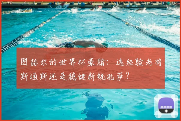 图赫尔的世界杯豪赌：选经验老将斯通斯还是稳健新锐孔萨？
