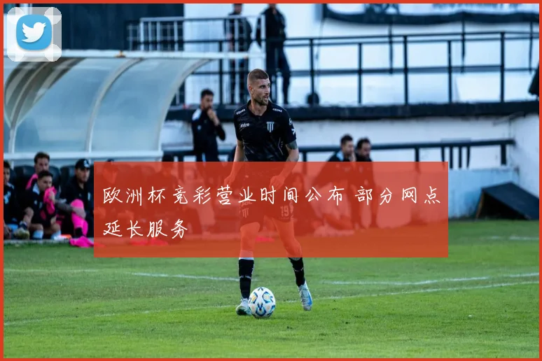 欧洲杯竞彩营业时间公布 部分网点延长服务