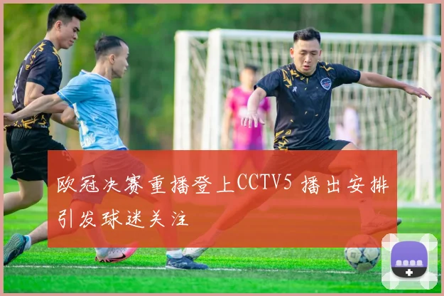 欧冠决赛重播登上CCTV5 播出安排引发球迷关注