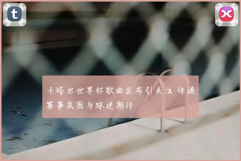 卡塔尔世界杯歌曲发布引关注 传递赛事氛围与球迷期待
