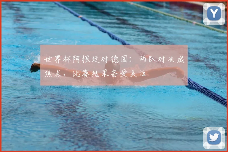 世界杯阿根廷对德国:两队对决成焦点,比赛结果备受关注