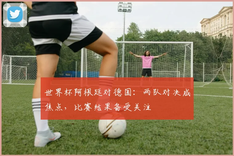 世界杯阿根廷对德国:两队对决成焦点,比赛结果备受关注