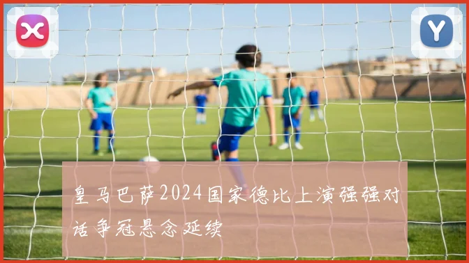 皇马巴萨2024国家德比上演强强对话争冠悬念延续